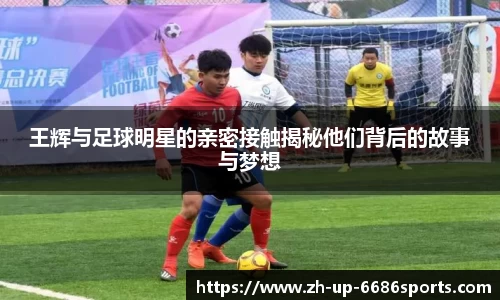 王辉与足球明星的亲密接触揭秘他们背后的故事与梦想